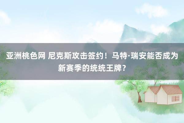 亚洲桃色网 尼克斯攻击签约！马特·瑞安能否成为新赛季的统统王牌？