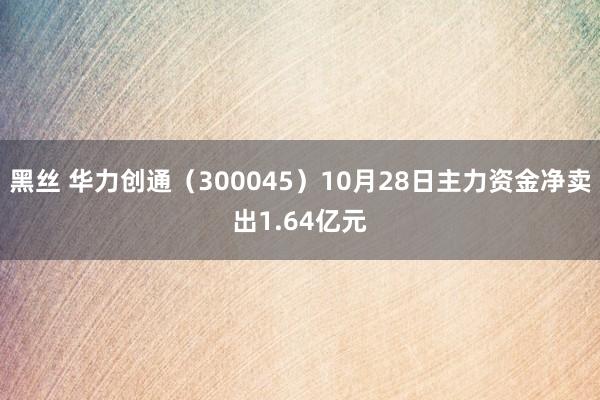 黑丝 华力创通（300045）10月28日主力资金净卖出1.64亿元