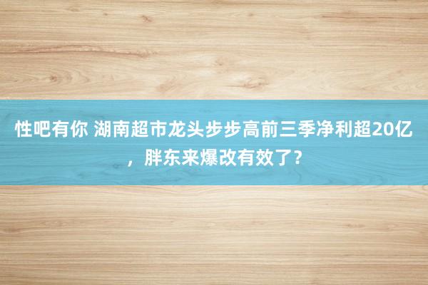 性吧有你 湖南超市龙头步步高前三季净利超20亿，胖东来爆改有效了？