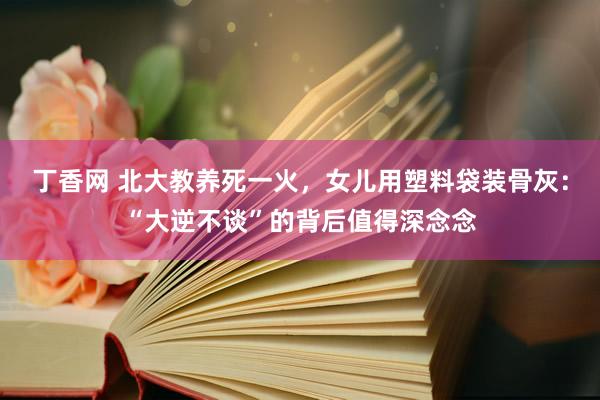 丁香网 北大教养死一火，女儿用塑料袋装骨灰：“大逆不谈”的背后值得深念念