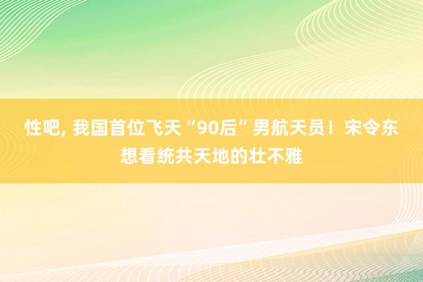 性吧， 我国首位飞天“90后”男航天员！宋令东想看统共天地的壮不雅