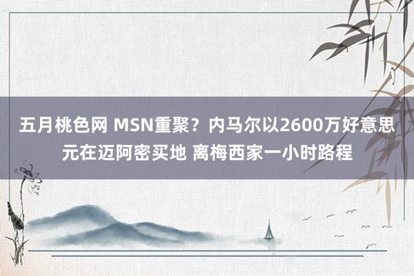 五月桃色网 MSN重聚？内马尔以2600万好意思元在迈阿密买地 离梅西家一小时路程