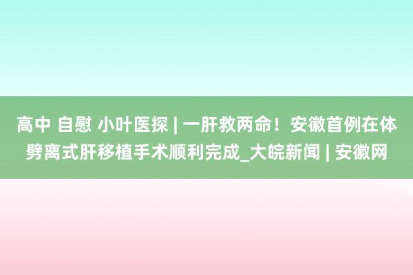 高中 自慰 小叶医探 | 一肝救两命！安徽首例在体劈离式肝移植手术顺利完成_大皖新闻 | 安徽网