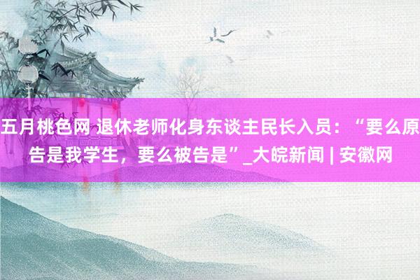 五月桃色网 退休老师化身东谈主民长入员：“要么原告是我学生，要么被告是”_大皖新闻 | 安徽网