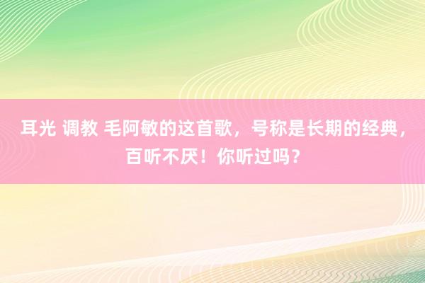 耳光 调教 毛阿敏的这首歌，号称是长期的经典，百听不厌！你听过吗？