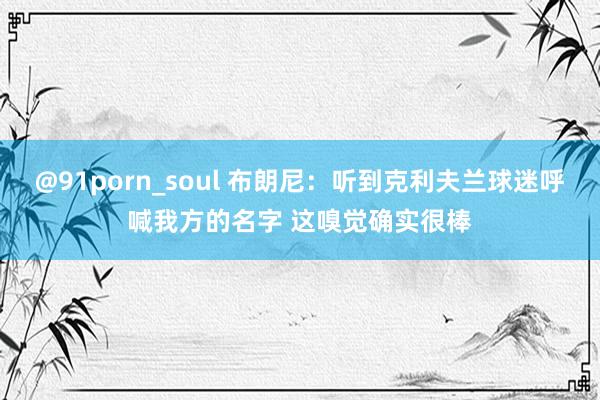 @91porn_soul 布朗尼：听到克利夫兰球迷呼喊我方的名字 这嗅觉确实很棒