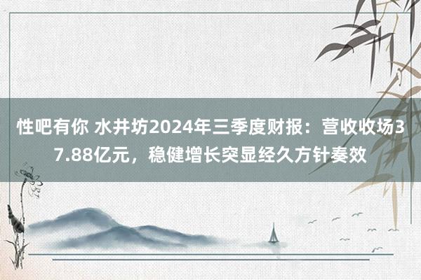 性吧有你 水井坊2024年三季度财报：营收收场37.88亿元，稳健增长突显经久方针奏效