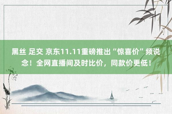 黑丝 足交 京东11.11重磅推出“惊喜价”频说念！全网直播间及时比价，同款价更低！