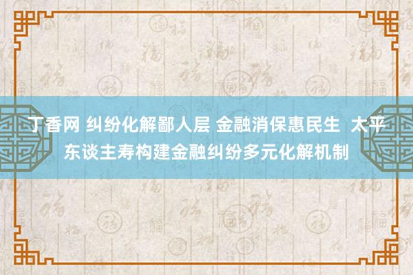 丁香网 纠纷化解鄙人层 金融消保惠民生  太平东谈主寿构建金融纠纷多元化解机制