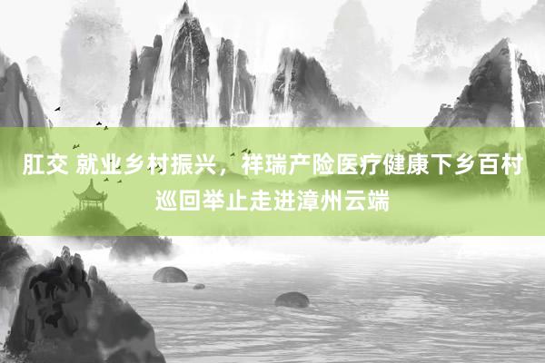 肛交 就业乡村振兴，祥瑞产险医疗健康下乡百村巡回举止走进漳州云端