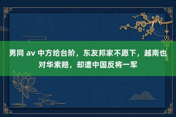 男同 av 中方给台阶，东友邦家不愿下，越南也对华索赔，却遭中国反将一军