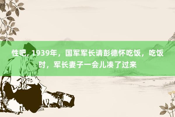 性吧， 1939年，国军军长请彭德怀吃饭，吃饭时，军长妻子一会儿凑了过来