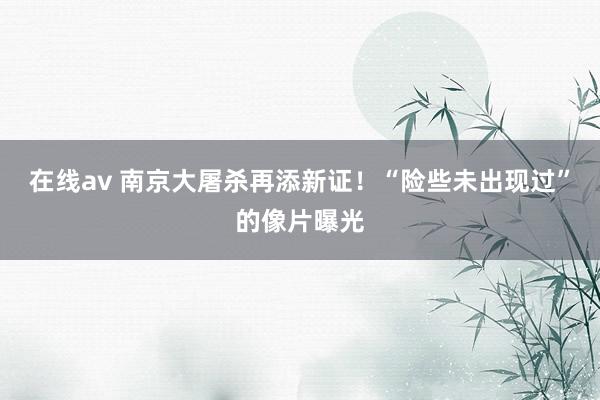 在线av 南京大屠杀再添新证！“险些未出现过”的像片曝光