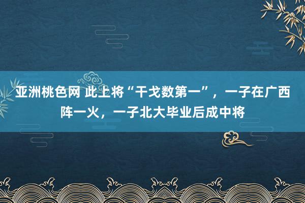 亚洲桃色网 此上将“干戈数第一”，一子在广西阵一火，一子北大毕业后成中将