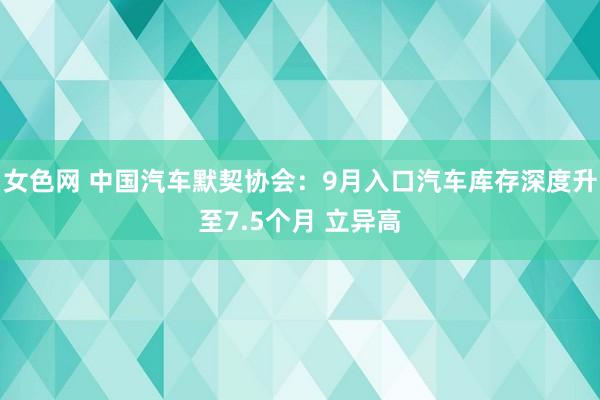 女色网 中国汽车默契协会：9月入口汽车库存深度升至7.5个月 立异高