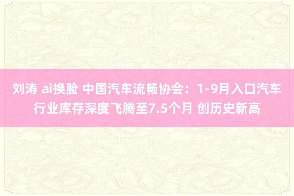 刘涛 ai换脸 中国汽车流畅协会：1-9月入口汽车行业库存深度飞腾至7.5个月 创历史新高