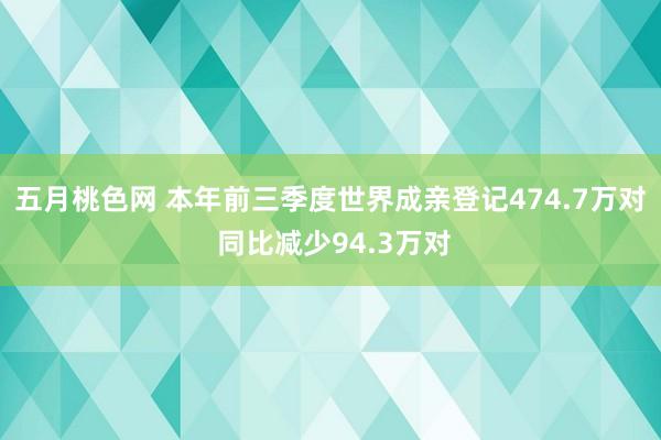 五月桃色网 本年前三季度世界成亲登记474.7万对 同比减少94.3万对