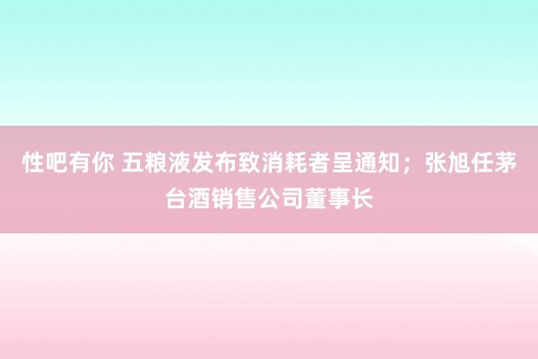 性吧有你 五粮液发布致消耗者呈通知；张旭任茅台酒销售公司董事长