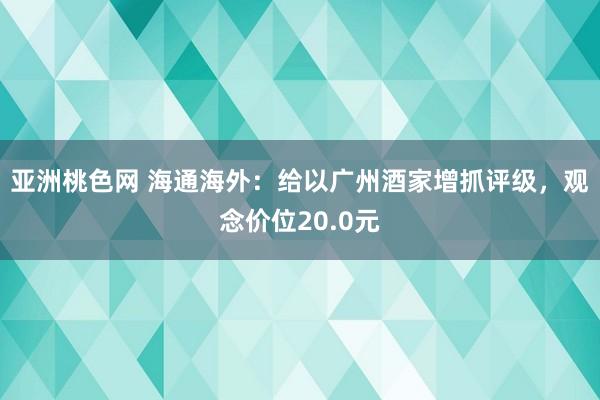 亚洲桃色网 海通海外：给以广州酒家增抓评级，观念价位20.0元