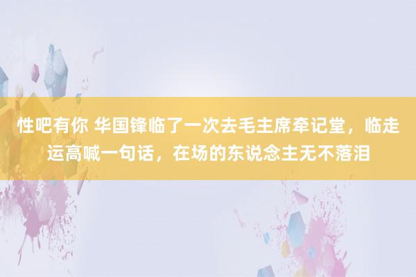 性吧有你 华国锋临了一次去毛主席牵记堂，临走运高喊一句话，在场的东说念主无不落泪