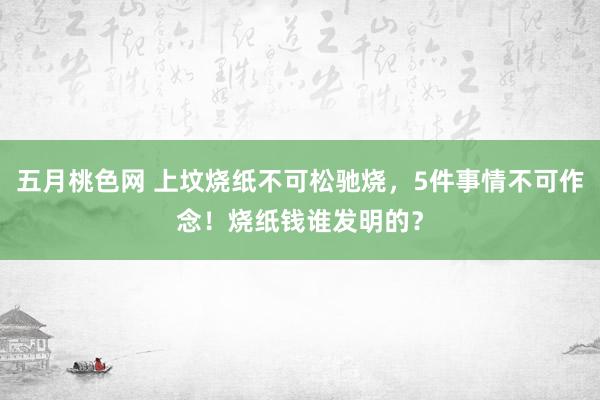 五月桃色网 上坟烧纸不可松驰烧，5件事情不可作念！烧纸钱谁发明的？