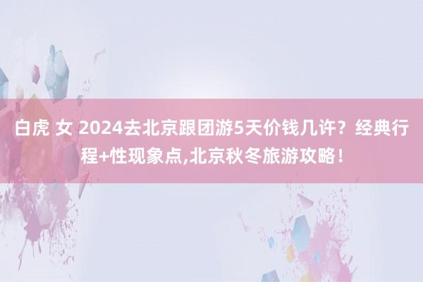 白虎 女 2024去北京跟团游5天价钱几许？经典行程+性现象点，北京秋冬旅游攻略！