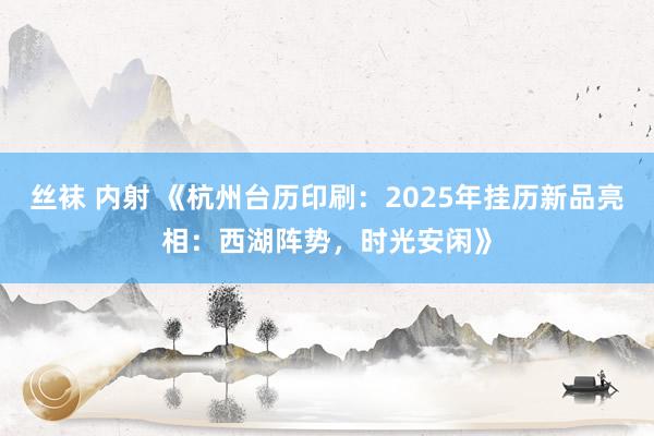 丝袜 内射 《杭州台历印刷：2025年挂历新品亮相：西湖阵势，时光安闲》