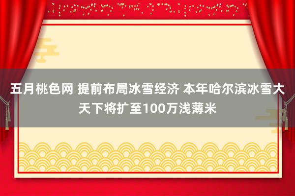 五月桃色网 提前布局冰雪经济 本年哈尔滨冰雪大天下将扩至100万浅薄米