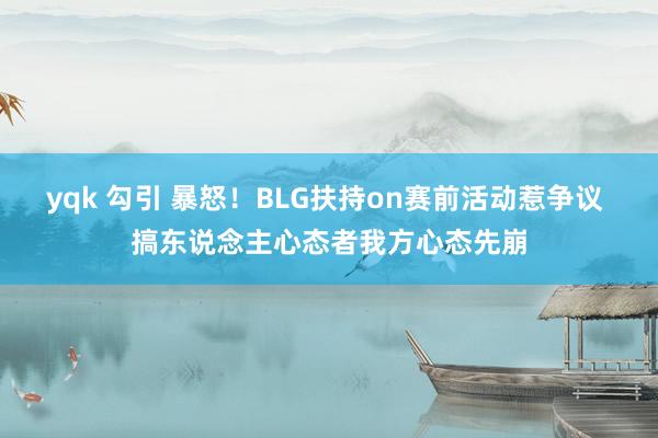 yqk 勾引 暴怒！BLG扶持on赛前活动惹争议 搞东说念主心态者我方心态先崩