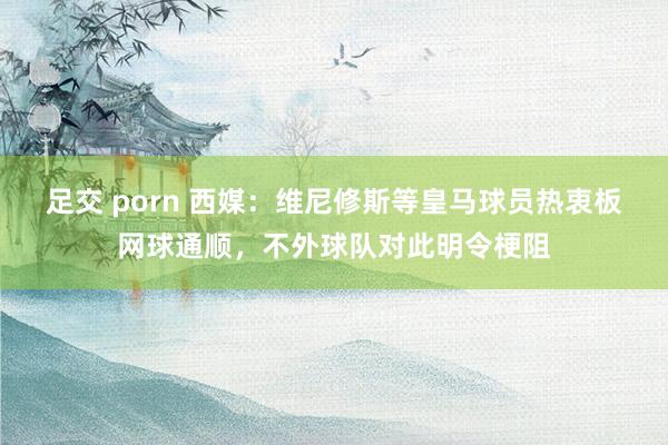 足交 porn 西媒：维尼修斯等皇马球员热衷板网球通顺，不外球队对此明令梗阻