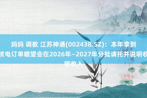 妈妈 调教 江苏神通(002438.SZ)：本年拿到的核电订单瞻望会在2026年—2027年分批请托并说明收入