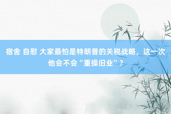 宿舍 自慰 大家最怕是特朗普的关税战略，这一次他会不会“重操旧业”？