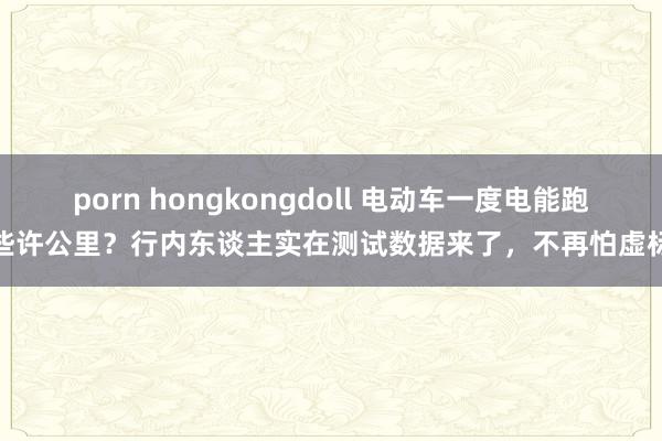 porn hongkongdoll 电动车一度电能跑些许公里？行内东谈主实在测试数据来了，不再怕虚标