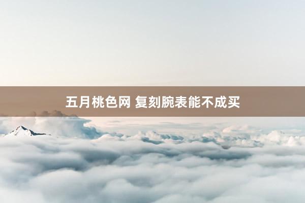 五月桃色网 复刻腕表能不成买