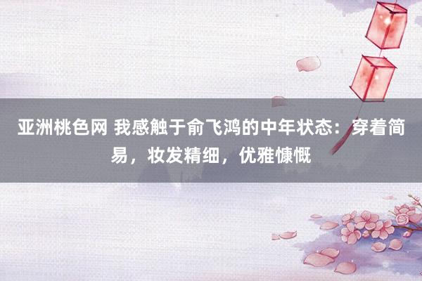 亚洲桃色网 我感触于俞飞鸿的中年状态：穿着简易，妆发精细，优雅慷慨