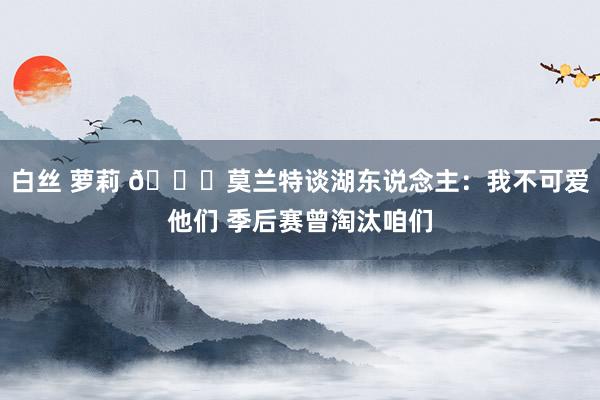 白丝 萝莉 👀莫兰特谈湖东说念主：我不可爱他们 季后赛曾淘汰咱们