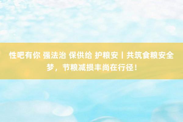 性吧有你 强法治 保供给 护粮安丨共筑食粮安全梦，节粮减损丰尚在行径！