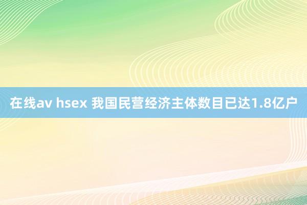 在线av hsex 我国民营经济主体数目已达1.8亿户