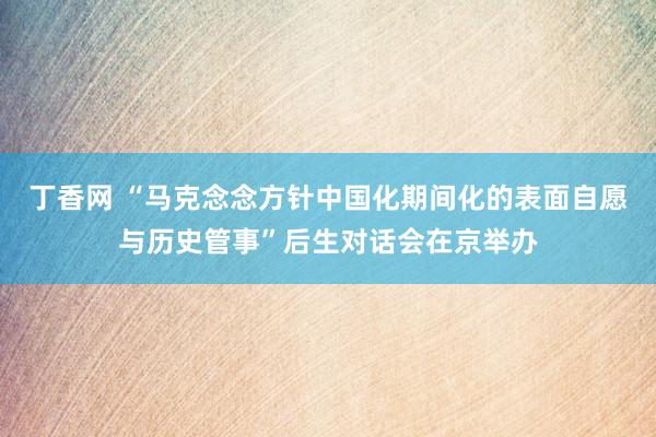 丁香网 “马克念念方针中国化期间化的表面自愿与历史管事”后生对话会在京举办