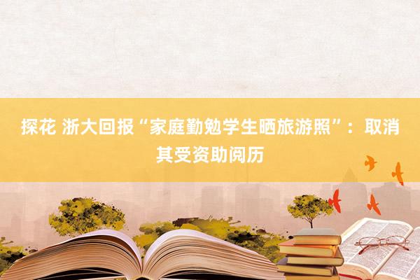 探花 浙大回报“家庭勤勉学生晒旅游照”：取消其受资助阅历