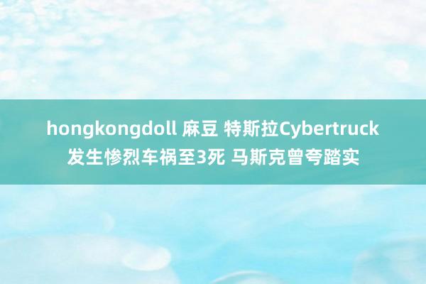 hongkongdoll 麻豆 特斯拉Cybertruck发生惨烈车祸至3死 马斯克曾夸踏实