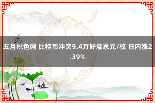 五月桃色网 比特币冲突9.4万好意思元/枚 日内涨2.39%