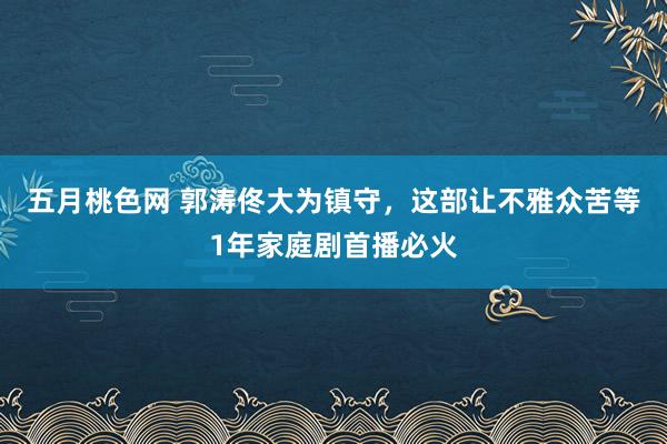 五月桃色网 郭涛佟大为镇守，这部让不雅众苦等1年家庭剧首播必火