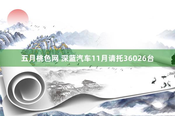 五月桃色网 深蓝汽车11月请托36026台