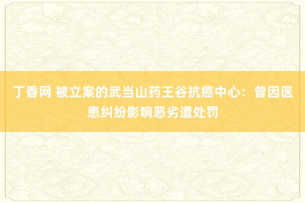 丁香网 被立案的武当山药王谷抗癌中心：曾因医患纠纷影响恶劣遭处罚