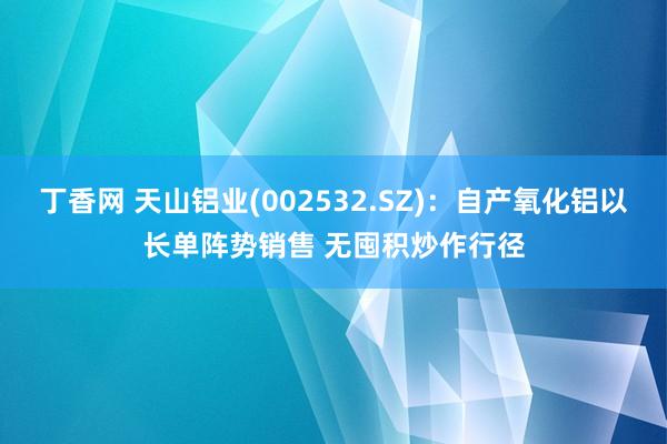 丁香网 天山铝业(002532.SZ)：自产氧化铝以长单阵势销售 无囤积炒作行径