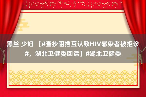 黑丝 少妇 【#查抄阻挡互认致HIV感染者被拒诊#，湖北卫健委回话】#湖北卫健委