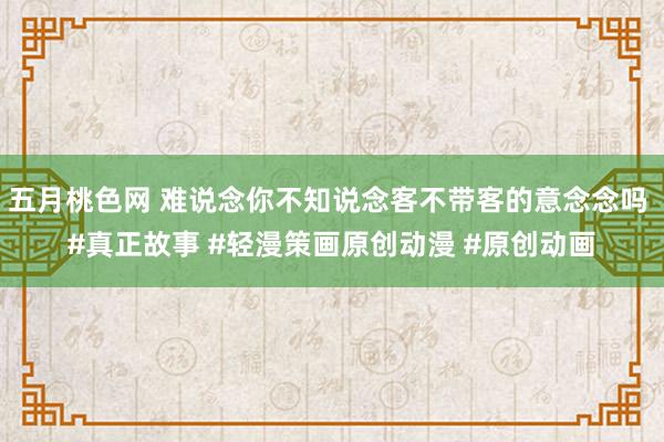 五月桃色网 难说念你不知说念客不带客的意念念吗 #真正故事 #轻漫策画原创动漫 #原创动画