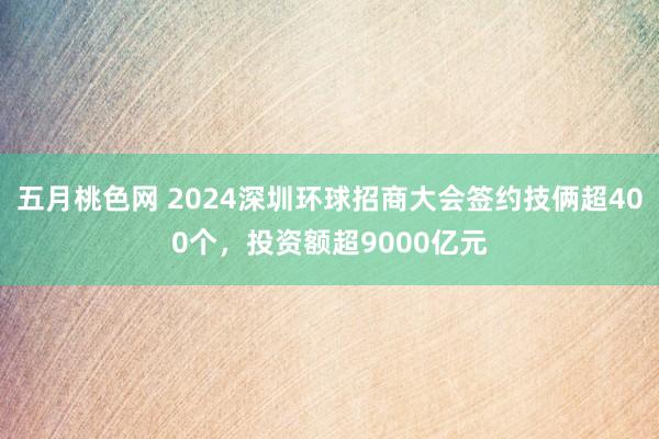 五月桃色网 2024深圳环球招商大会签约技俩超400个，投资额超9000亿元