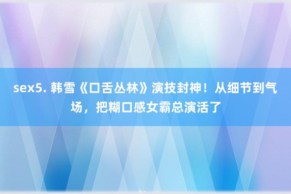 sex5. 韩雪《口舌丛林》演技封神！从细节到气场，把糊口感女霸总演活了